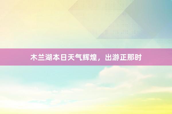 木兰湖本日天气辉煌，出游正那时